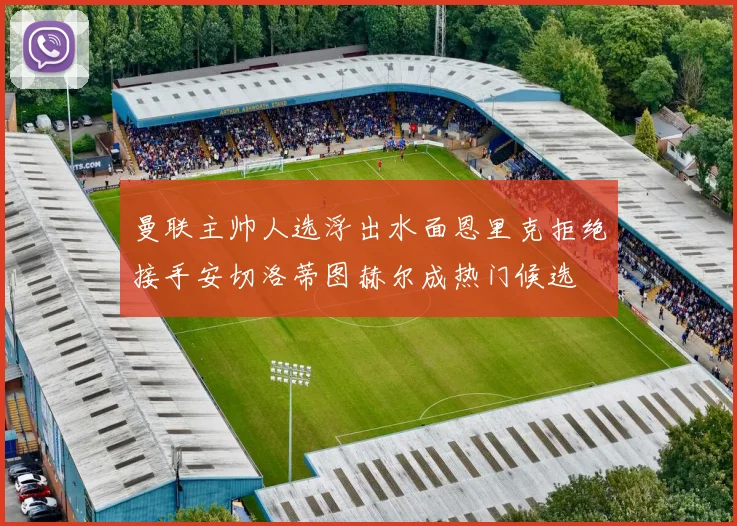 曼联主帅人选浮出水面恩里克拒绝接手安切洛蒂图赫尔成热门候选