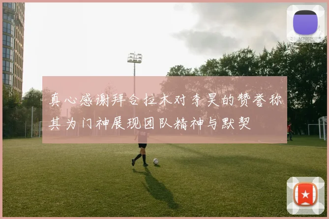 真心感谢拜合拉木对李昊的赞誉称其为门神展现团队精神与默契