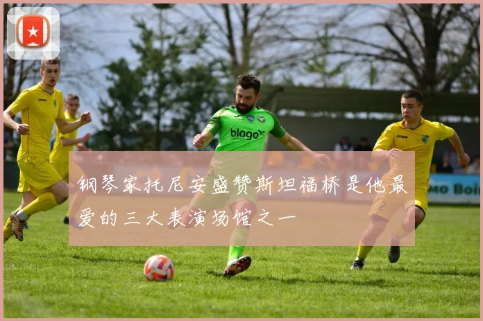 钢琴家托尼安盛赞斯坦福桥是他最爱的三大表演场馆之一