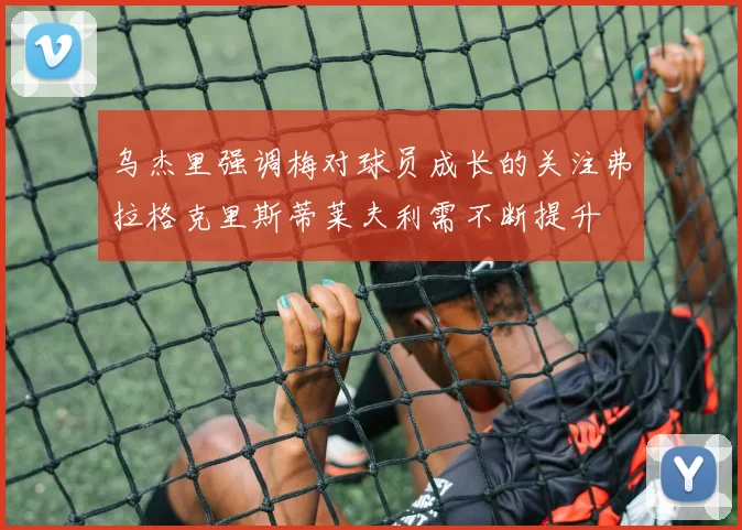 乌杰里强调梅对球员成长的关注弗拉格克里斯蒂莱夫利需不断提升