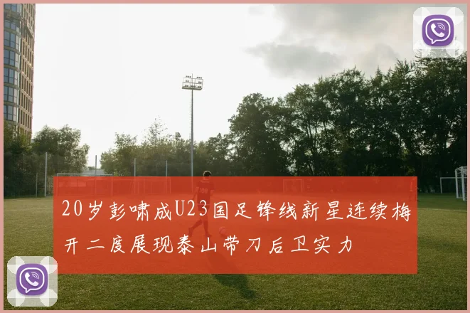 20岁彭啸成U23国足锋线新星连续梅开二度展现泰山带刀后卫实力