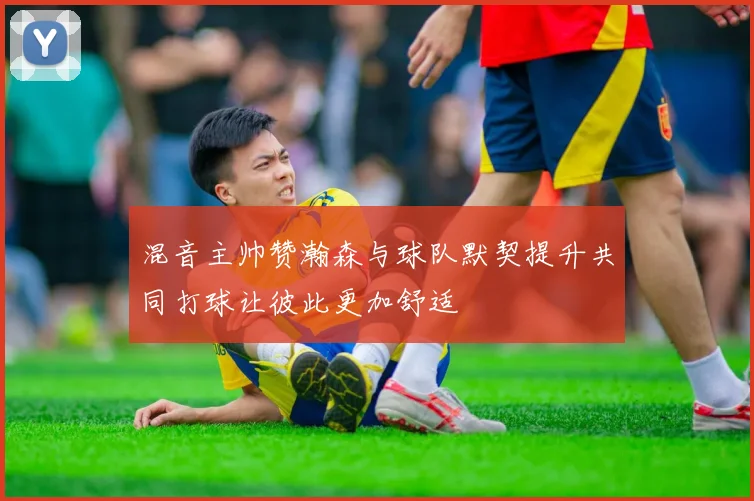 混音主帅赞瀚森与球队默契提升共同打球让彼此更加舒适