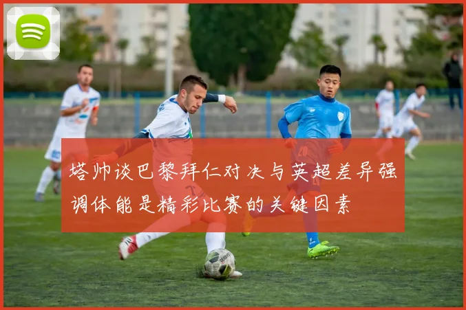 塔帅谈巴黎拜仁对决与英超差异强调体能是精彩比赛的关键因素