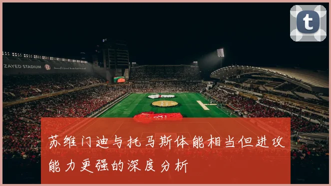 苏维门迪与托马斯体能相当但进攻能力更强的深度分析