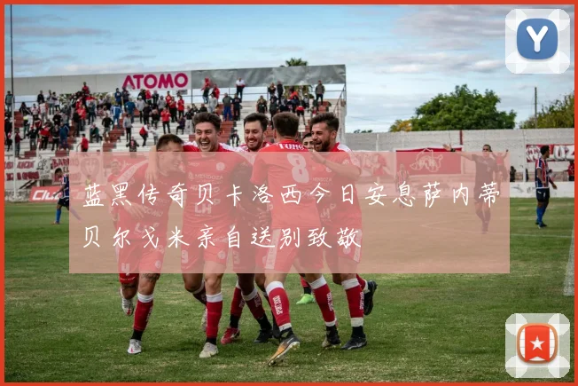 蓝黑传奇贝卡洛西今日安息萨内蒂贝尔戈米亲自送别致敬