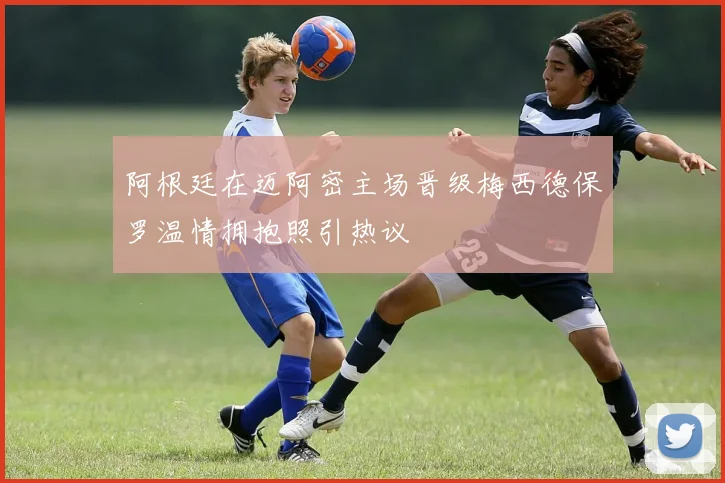 阿根廷在迈阿密主场晋级梅西德保罗温情拥抱照引热议