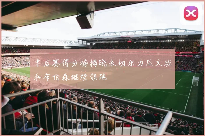 季后赛得分榜揭晓米切尔力压文班和布伦森继续领跑
