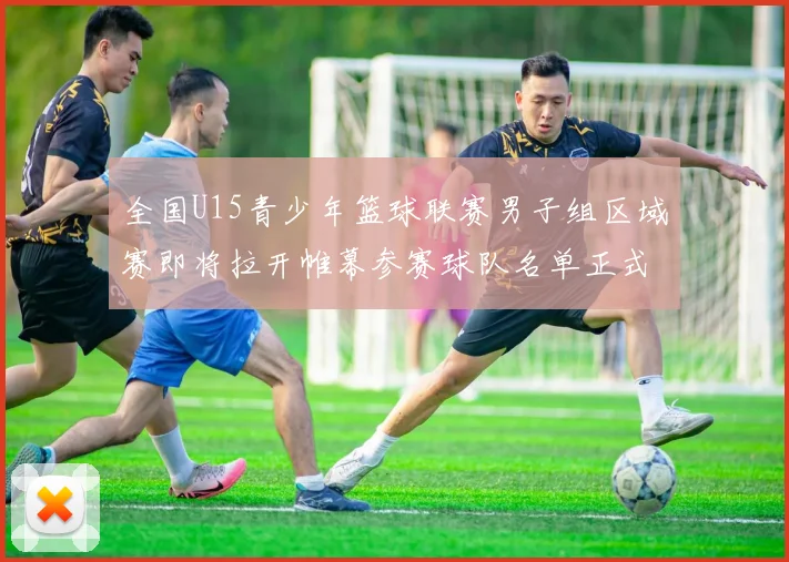全国U15青少年篮球联赛男子组区域赛即将拉开帷幕参赛球队名单正式公布