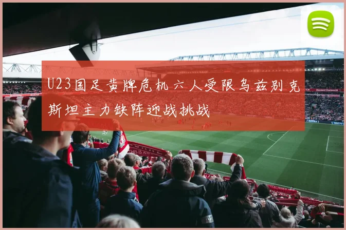 U23国足黄牌危机六人受限乌兹别克斯坦主力缺阵迎战挑战