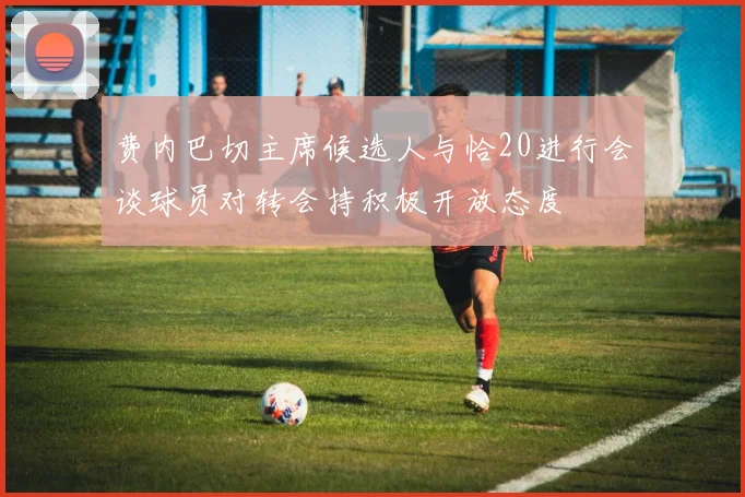 费内巴切主席候选人与恰20进行会谈球员对转会持积极开放态度
