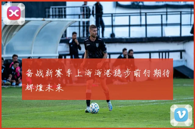 备战新赛季上海海港稳步前行期待辉煌未来