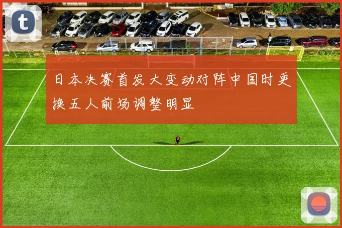 日本决赛首发大变动对阵中国时更换五人前场调整明显