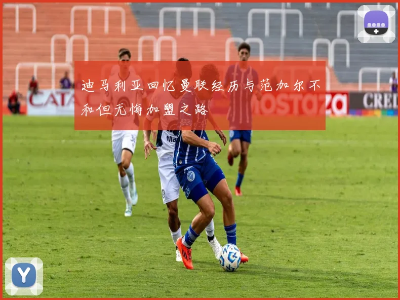 迪马利亚回忆曼联经历与范加尔不和但无悔加盟之路