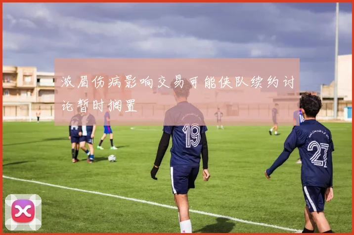 浓眉伤病影响交易可能侠队续约讨论暂时搁置
