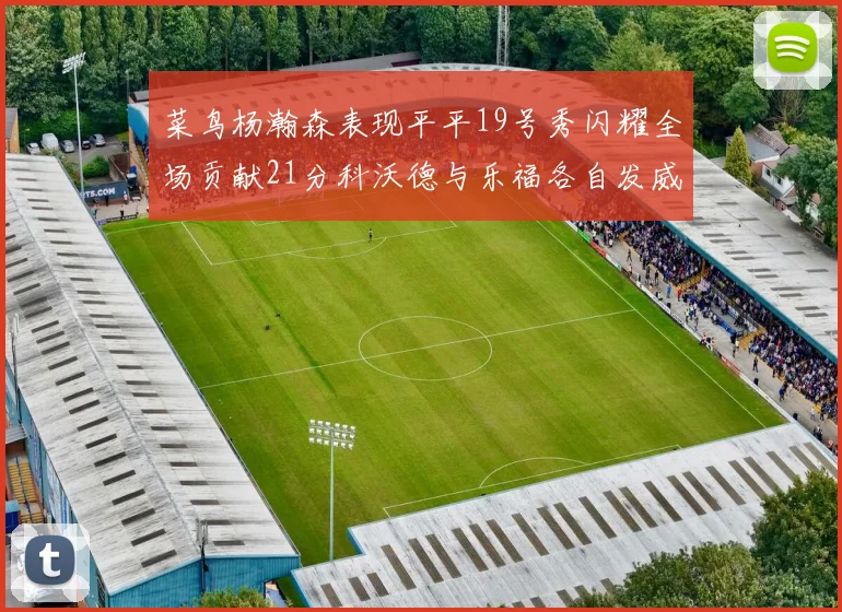 菜鸟杨瀚森表现平平19号秀闪耀全场贡献21分科沃德与乐福各自发威