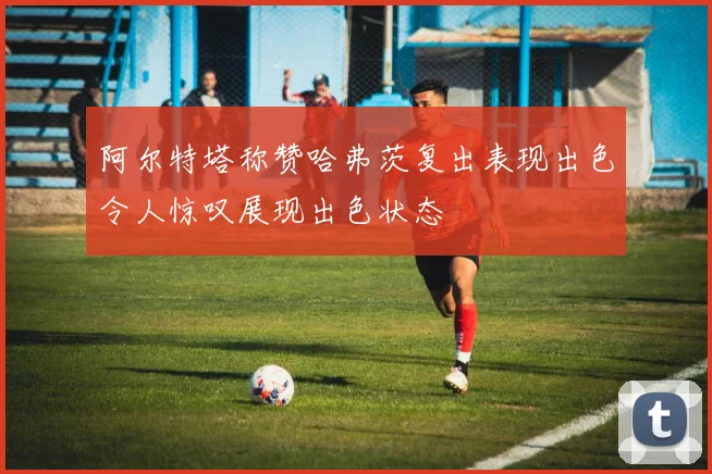 阿尔特塔称赞哈弗茨复出表现出色令人惊叹展现出色状态